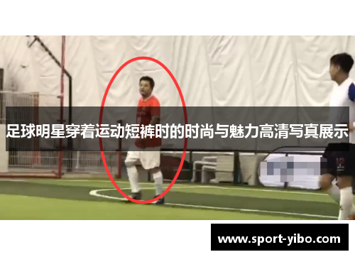 足球明星穿着运动短裤时的时尚与魅力高清写真展示